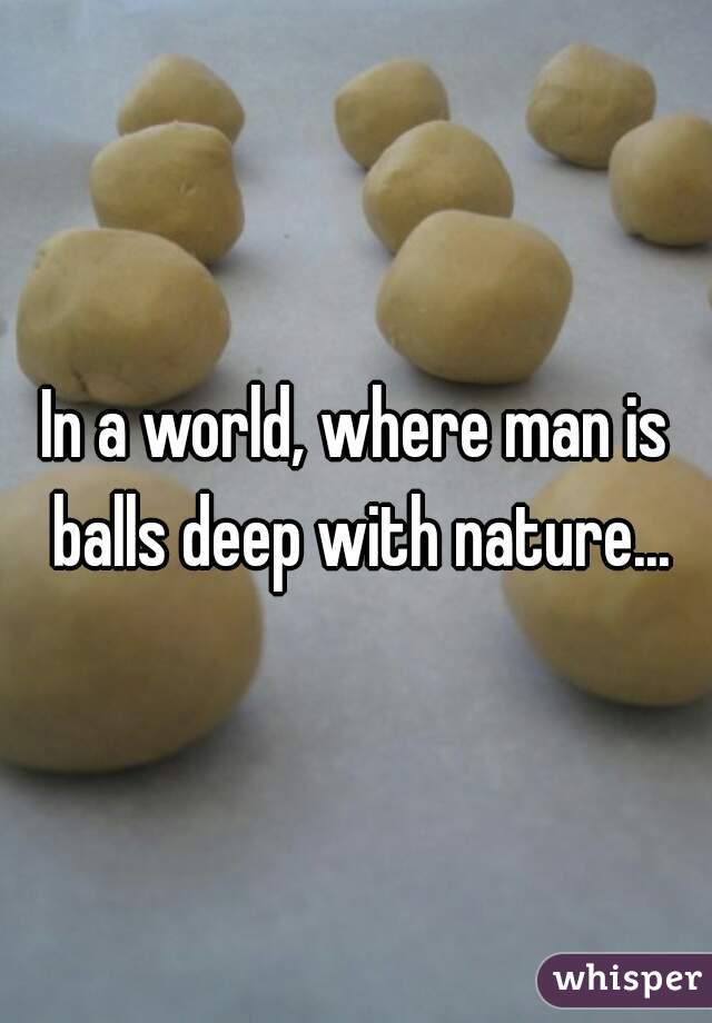 In a world, where man is balls deep with nature...