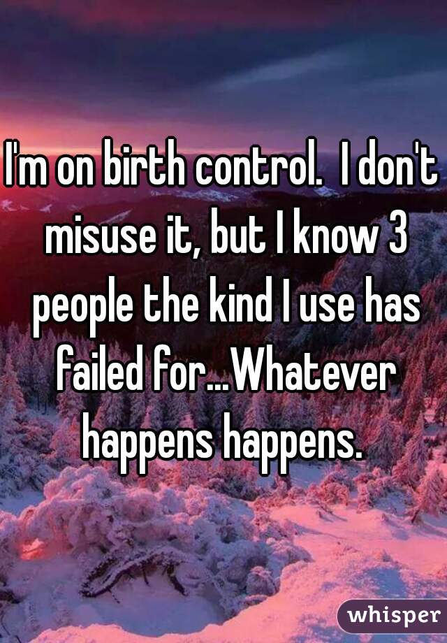 I'm on birth control.  I don't misuse it, but I know 3 people the kind I use has failed for...Whatever happens happens. 