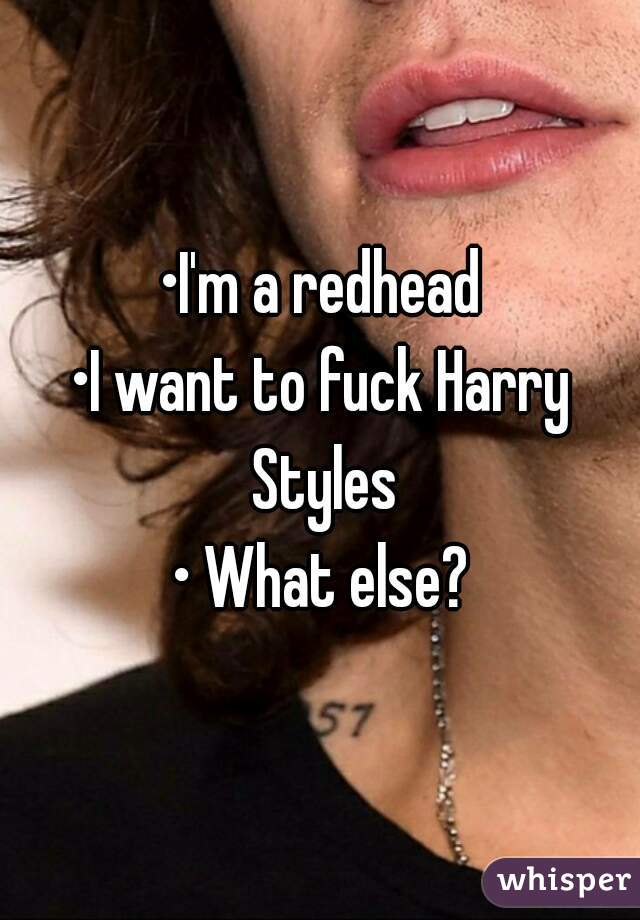 •I'm a redhead
•I want to fuck Harry Styles
• What else?