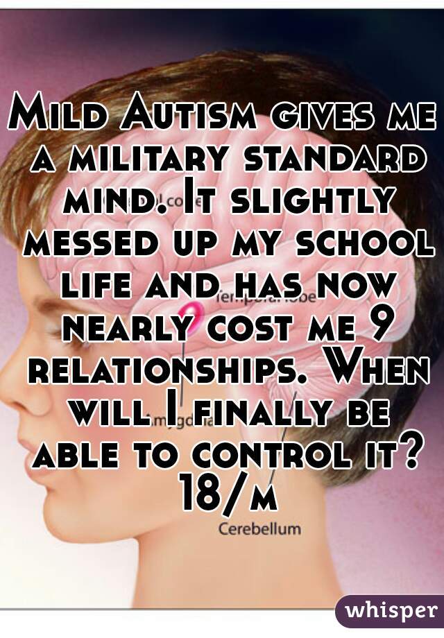 Mild Autism gives me a military standard mind. It slightly messed up my school life and has now nearly cost me 9 relationships. When will I finally be able to control it? 18/m