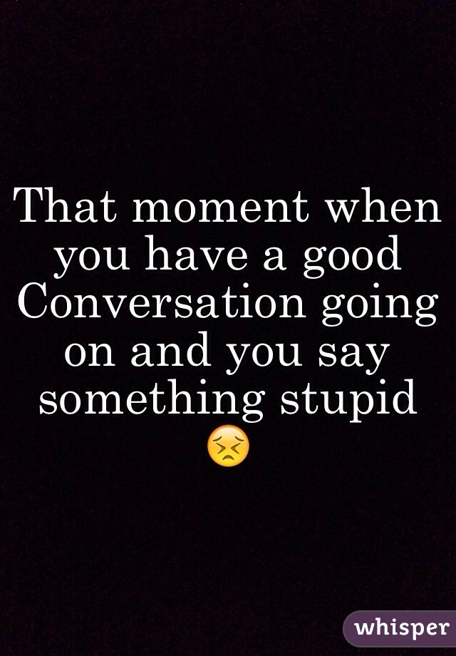 That moment when you have a good Conversation going on and you say something stupid 😣