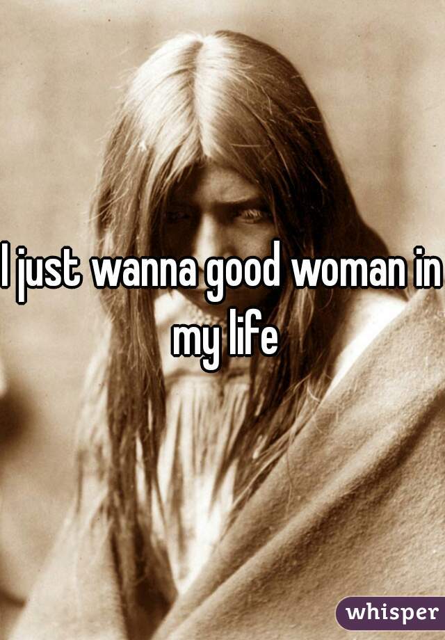 I just wanna good woman in my life