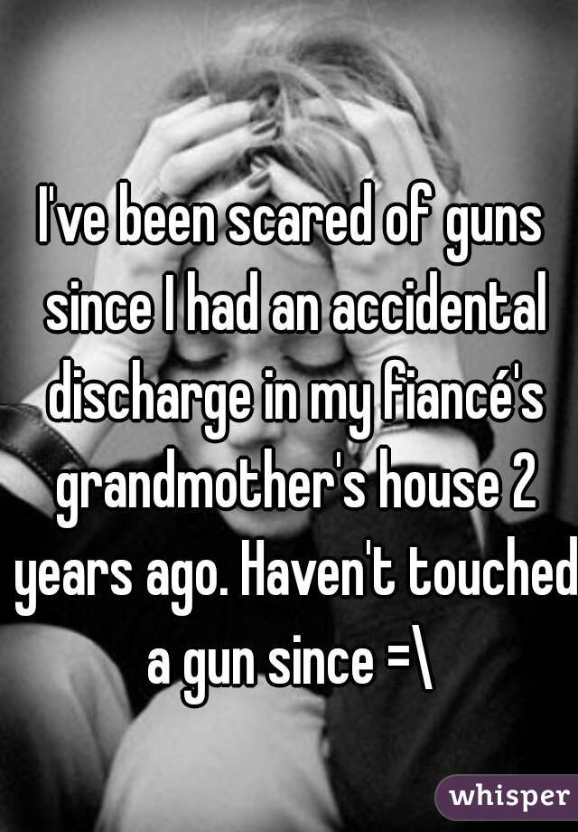 I've been scared of guns since I had an accidental discharge in my fiancé's grandmother's house 2 years ago. Haven't touched a gun since =\ 