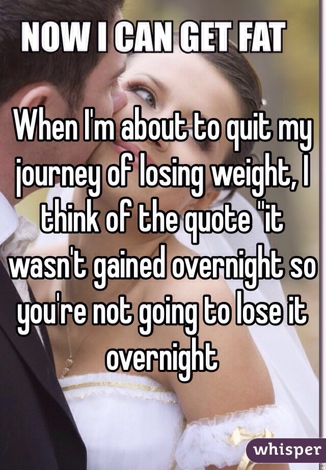 When I'm about to quit my journey of losing weight, I think of the quote "it wasn't gained overnight so you're not going to lose it overnight