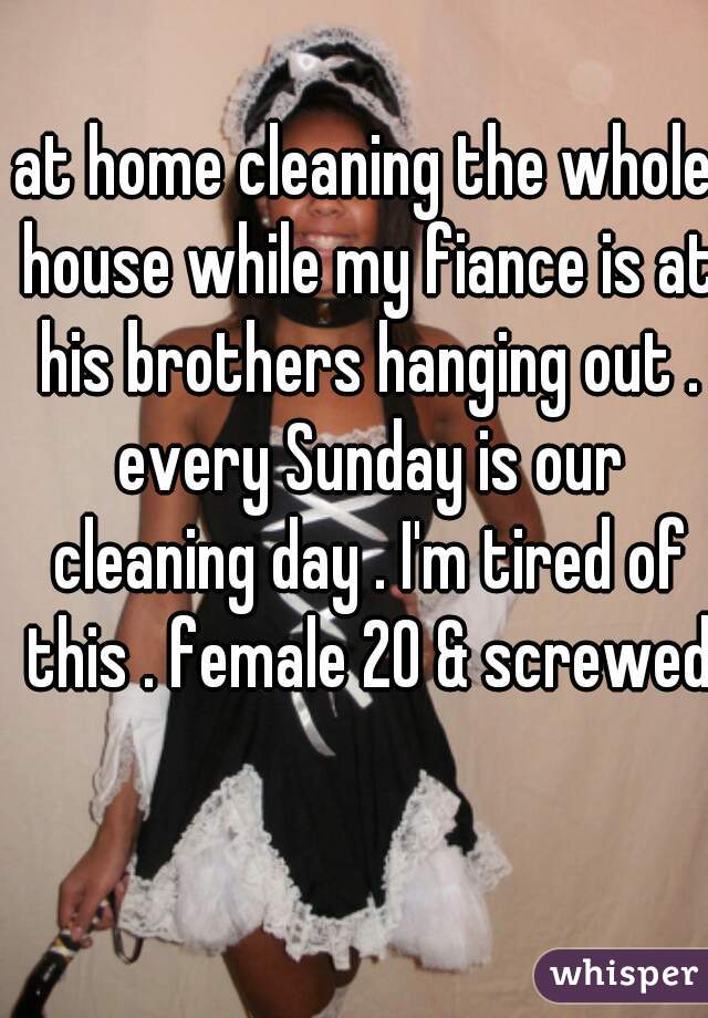 at home cleaning the whole house while my fiance is at his brothers hanging out . every Sunday is our cleaning day . I'm tired of this . female 20 & screwed 😒
