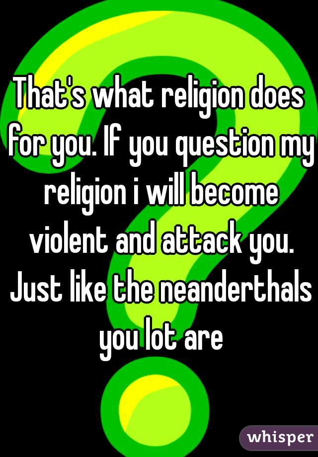 That's what religion does for you. If you question my religion i will become violent and attack you. Just like the neanderthals you lot are