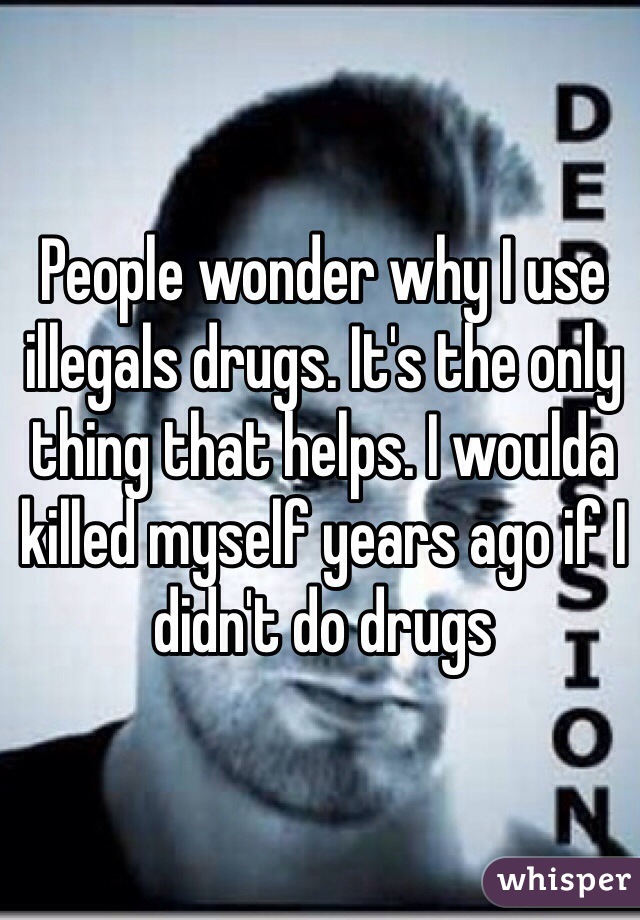 People wonder why I use illegals drugs. It's the only thing that helps. I woulda killed myself years ago if I didn't do drugs 