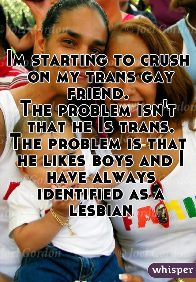 Im starting to crush on my trans gay friend. 
The problem isn't that he Is trans.
The problem is that he likes boys and I have always identified as a lesbian