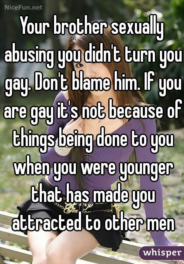 Your brother sexually abusing you didn't turn you gay. Don't blame him. If you are gay it's not because of things being done to you when you were younger that has made you attracted to other men