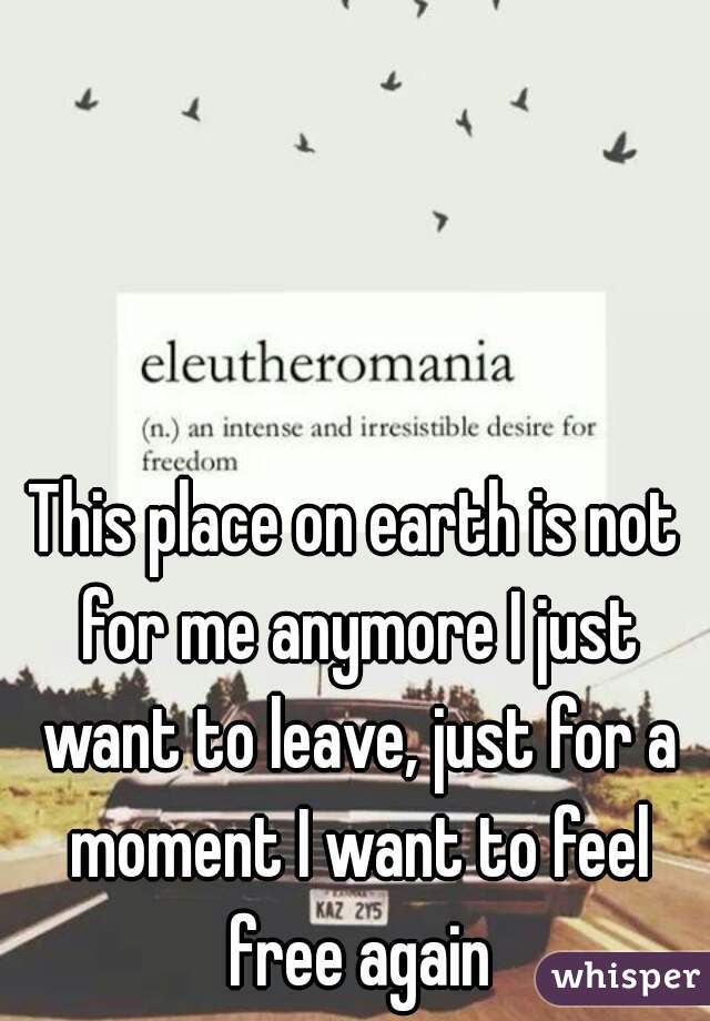 This place on earth is not for me anymore I just want to leave, just for a moment I want to feel free again