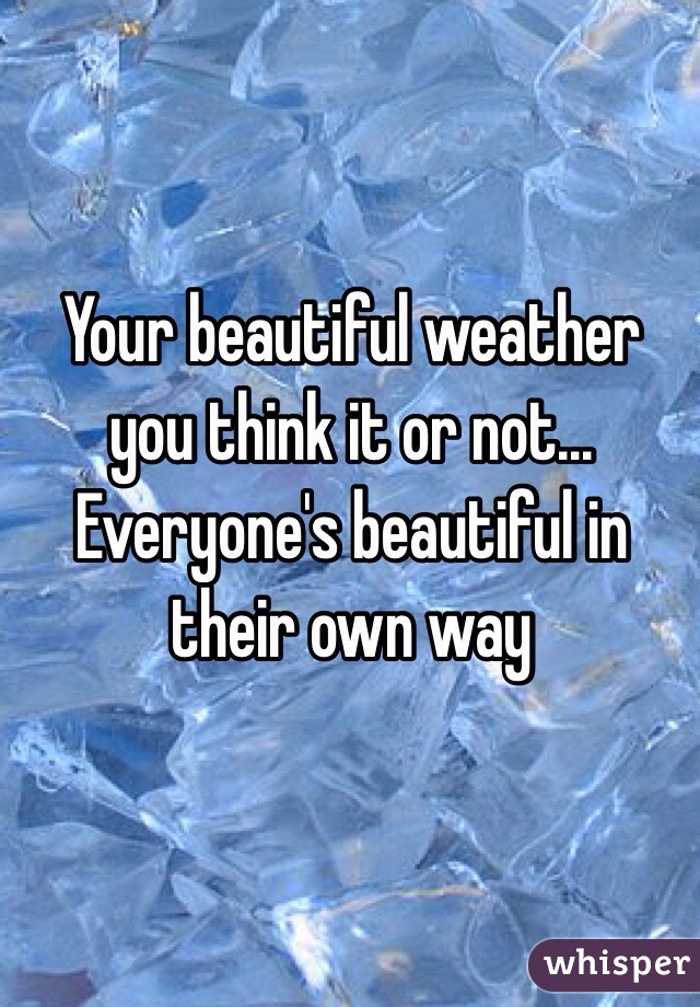 Your beautiful weather you think it or not... Everyone's beautiful in their own way 