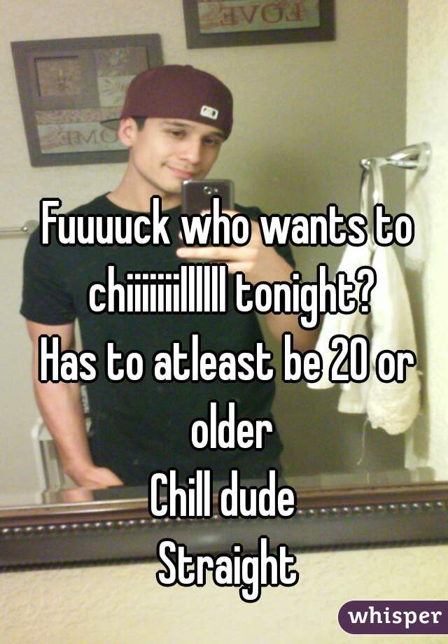 Fuuuuck who wants to chiiiiiiillllll tonight?
Has to atleast be 20 or older
Chill dude 
Straight