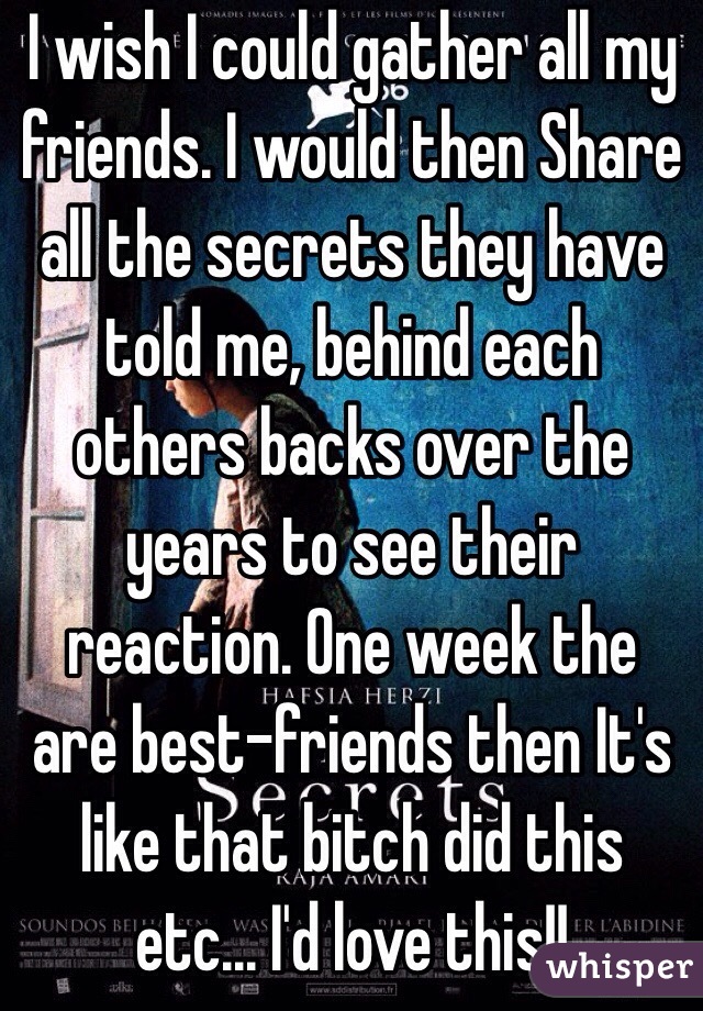 I wish I could gather all my friends. I would then Share all the secrets they have told me, behind each others backs over the years to see their reaction. One week the are best-friends then It's like that bitch did this etc... I'd love this!! 