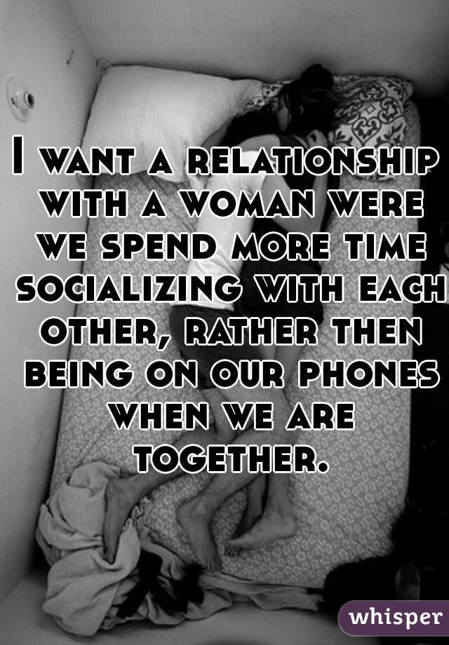 I want a relationship with a woman were we spend more time socializing with each other, rather then being on our phones when we are together.