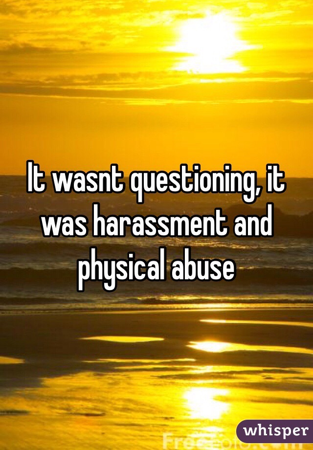 It wasnt questioning, it was harassment and physical abuse