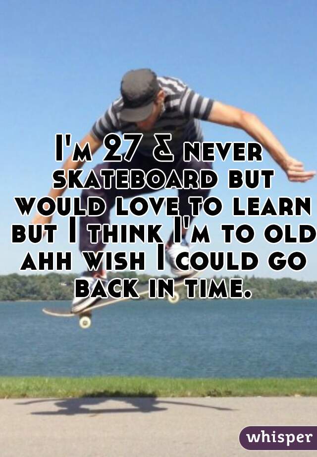 I'm 27 & never skateboard but would love to learn but I think I'm to old ahh wish I could go back in time.