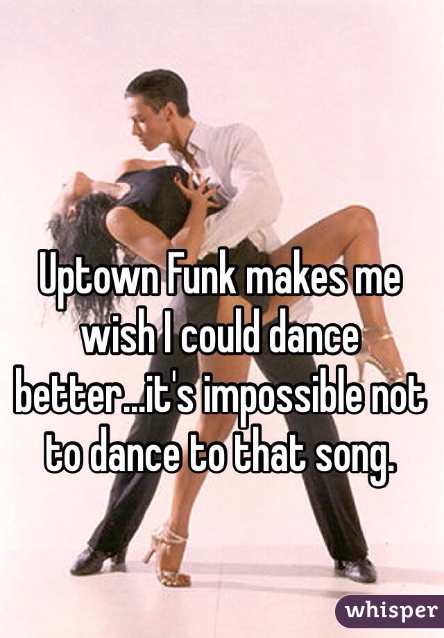 Uptown Funk makes me wish I could dance better...it's impossible not to dance to that song. 