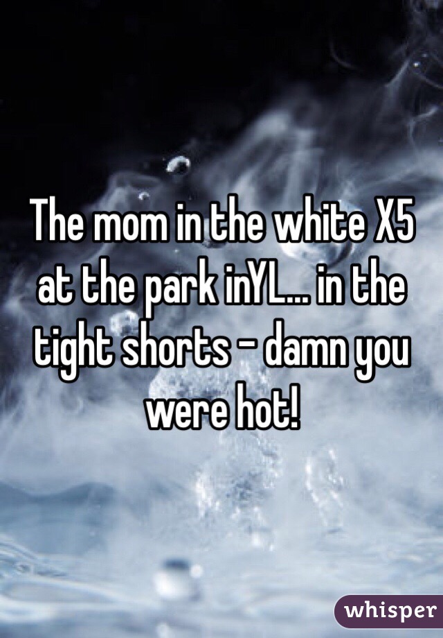 The mom in the white X5 at the park inYL... in the tight shorts - damn you were hot! 