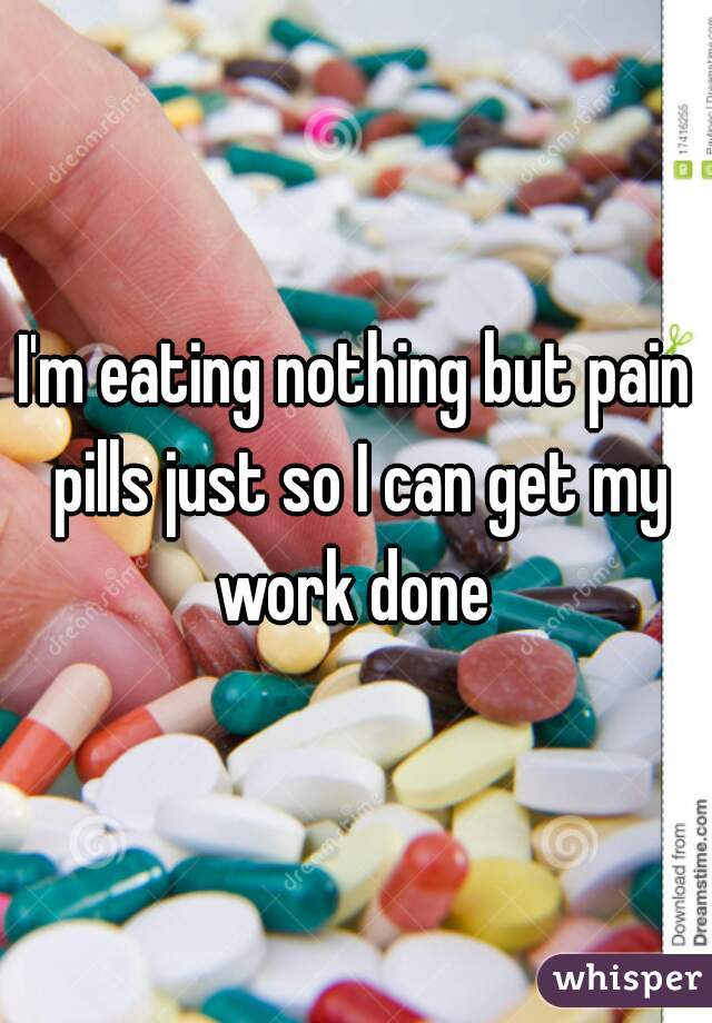 I'm eating nothing but pain pills just so I can get my work done 