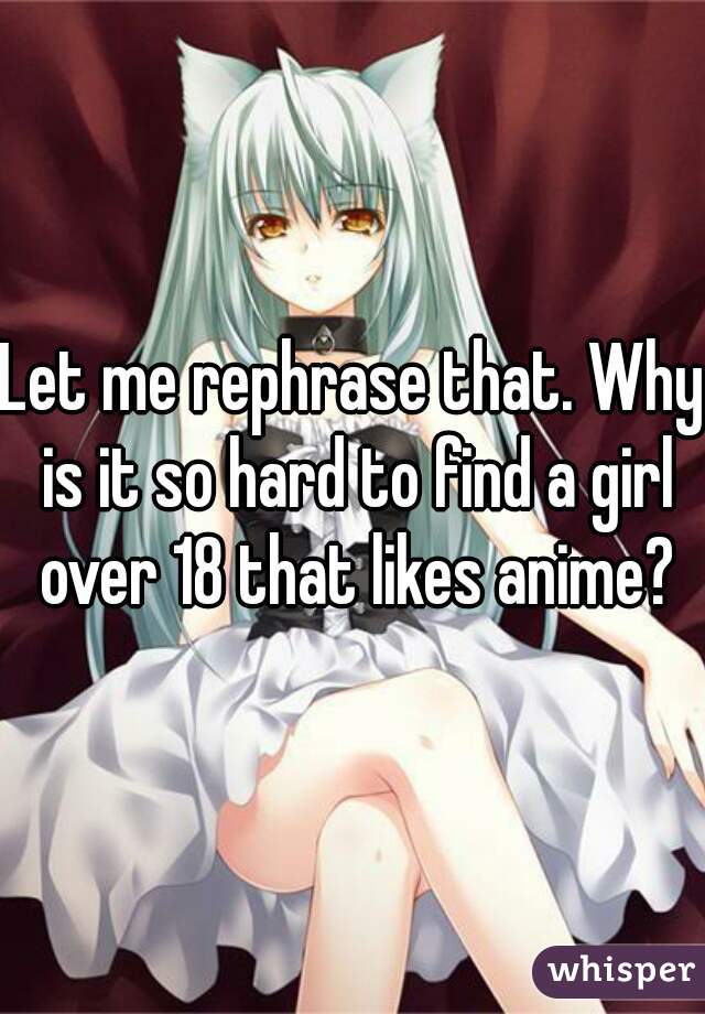 Let me rephrase that. Why is it so hard to find a girl over 18 that likes anime?