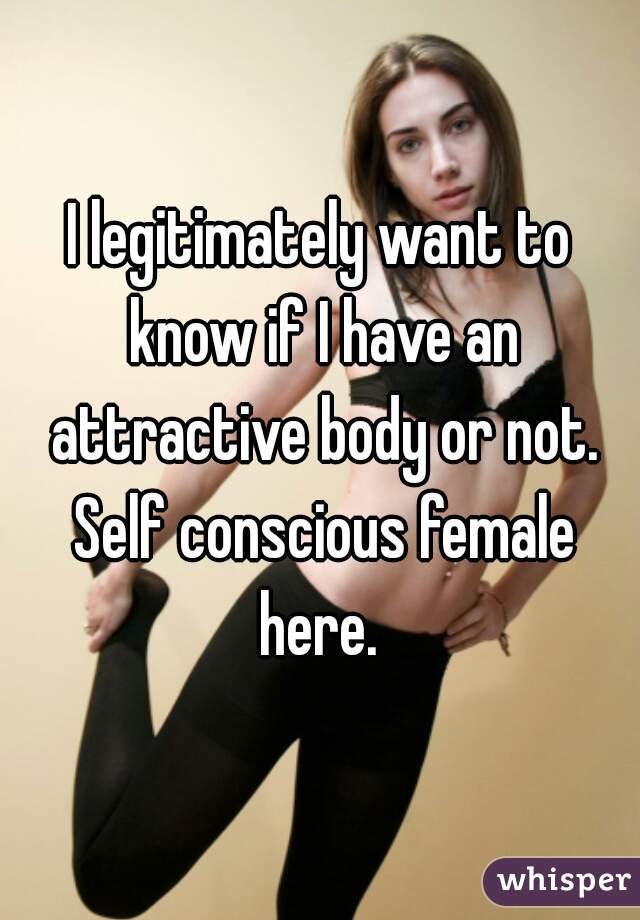 I legitimately want to know if I have an attractive body or not. Self conscious female here. 