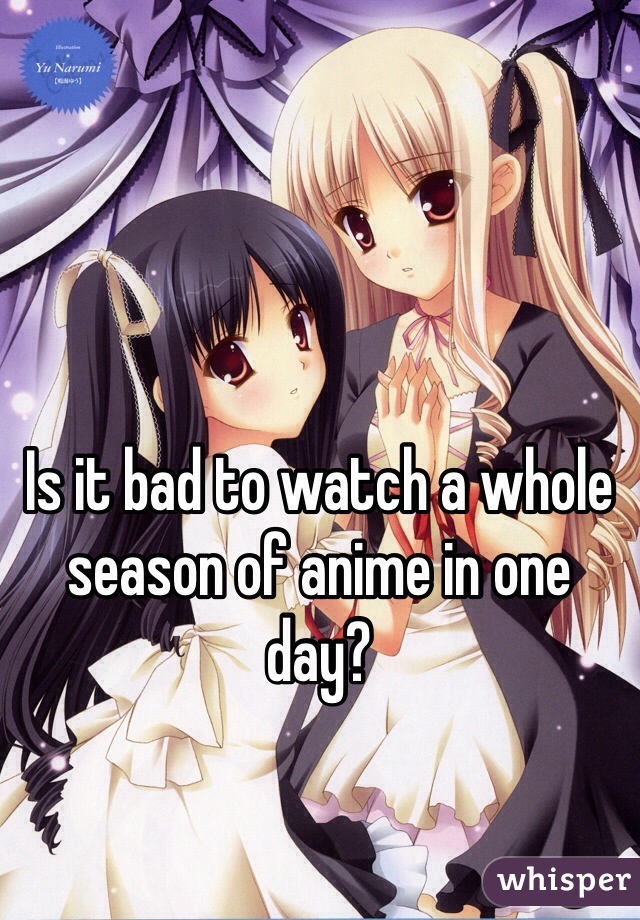 Is it bad to watch a whole season of anime in one day?