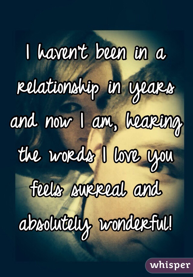 I haven't been in a relationship in years and now I am, hearing the words I love you feels surreal and absolutely wonderful! 