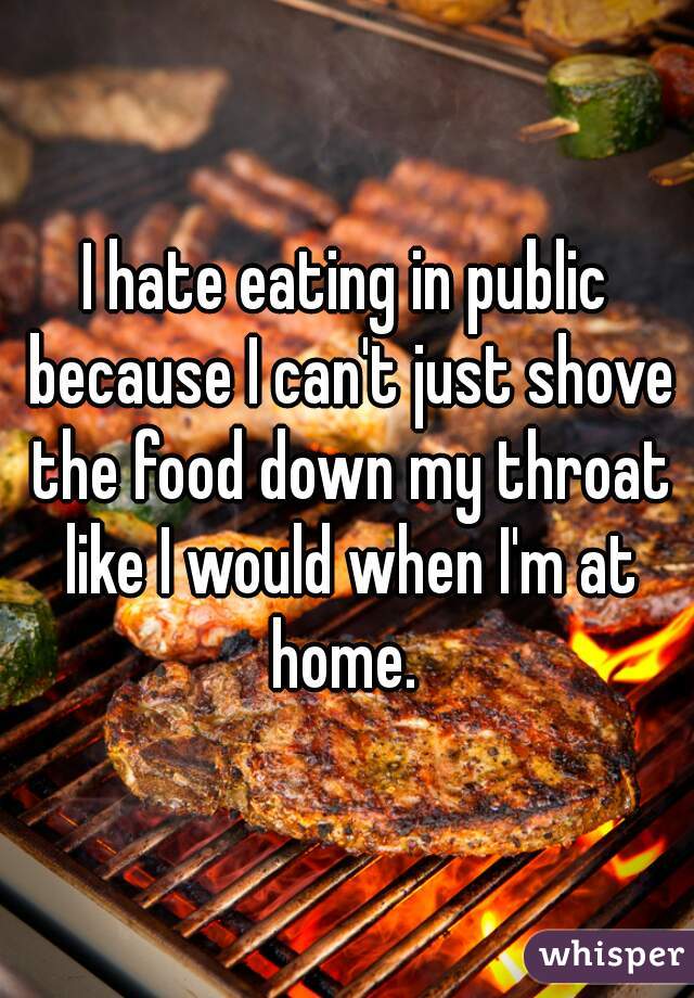 I hate eating in public because I can't just shove the food down my throat like I would when I'm at home. 