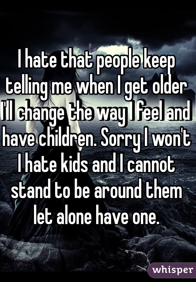 I hate that people keep telling me when I get older I'll change the way I feel and have children. Sorry I won't I hate kids and I cannot stand to be around them let alone have one. 