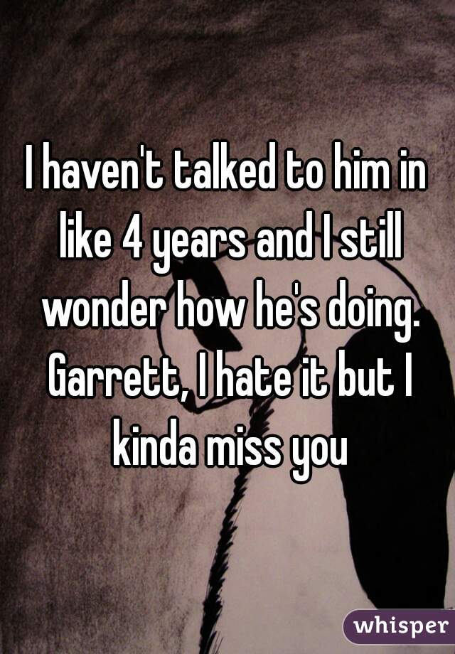 I haven't talked to him in like 4 years and I still wonder how he's doing. Garrett, I hate it but I kinda miss you