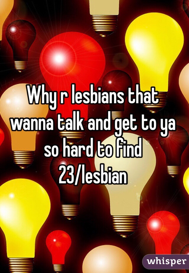 Why r lesbians that wanna talk and get to ya so hard to find 
23/lesbian 