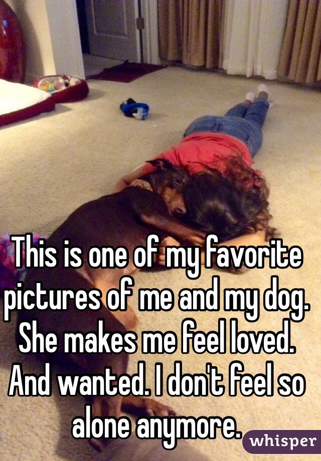 This is one of my favorite pictures of me and my dog. She makes me feel loved. And wanted. I don't feel so alone anymore.