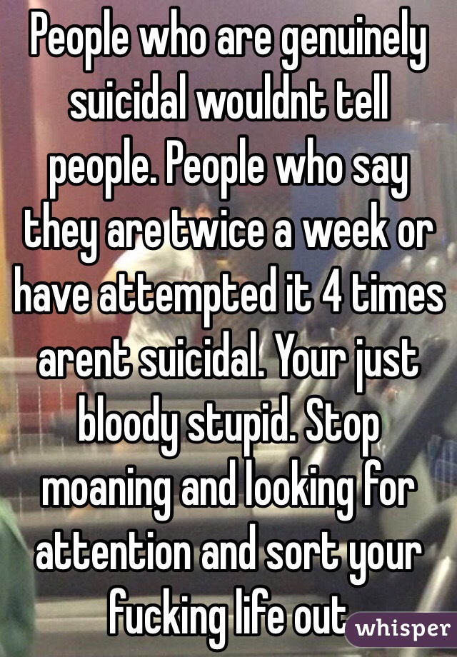 People who are genuinely suicidal wouldnt tell people. People who say they are twice a week or have attempted it 4 times arent suicidal. Your just bloody stupid. Stop moaning and looking for attention and sort your fucking life out