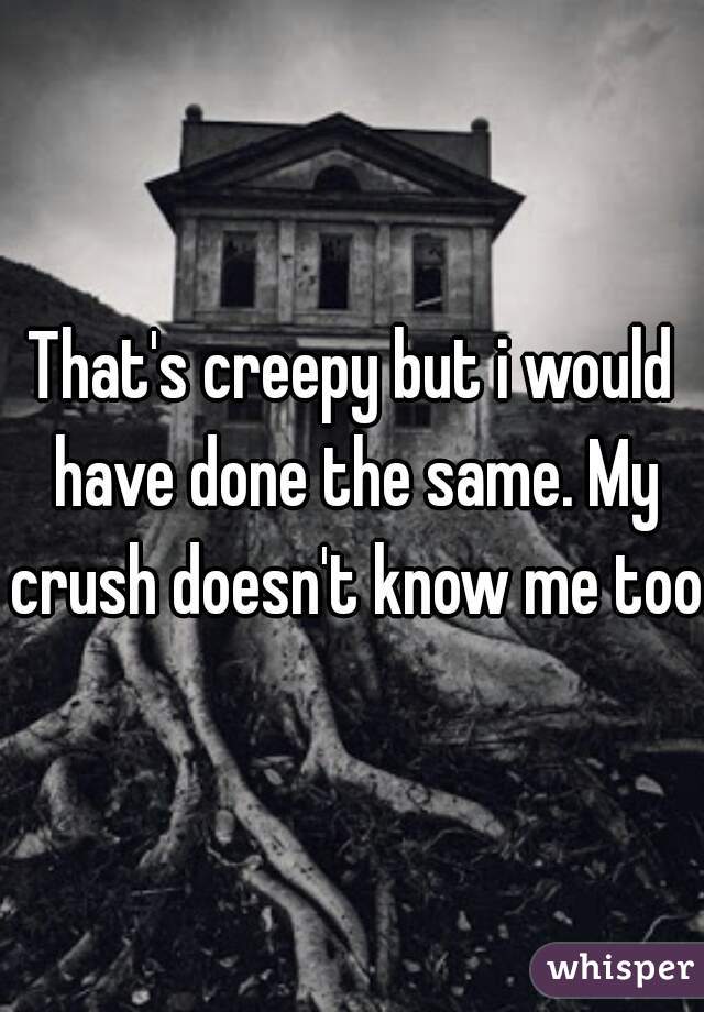 That's creepy but i would have done the same. My crush doesn't know me too