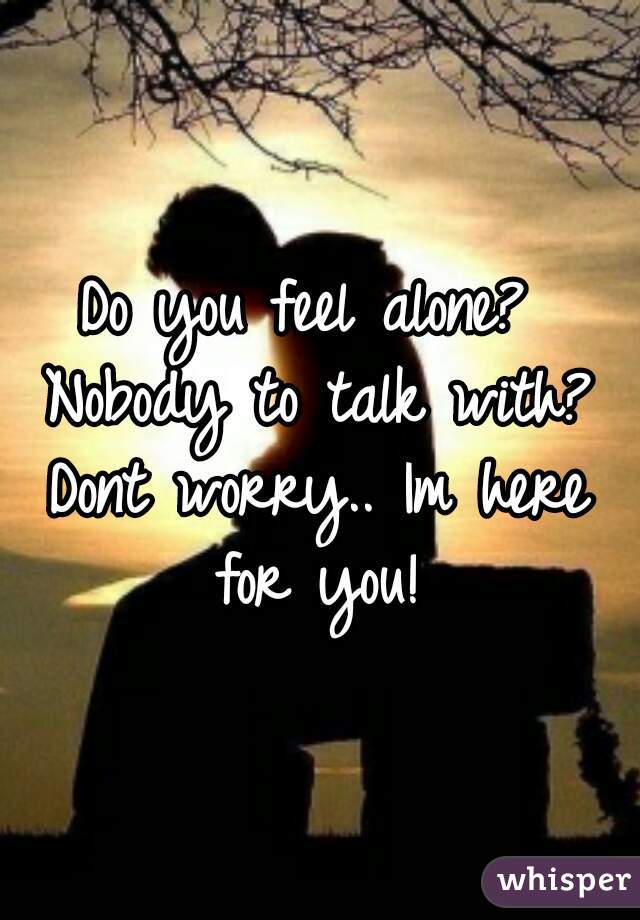 Do you feel alone? Nobody to talk with? Dont worry.. Im here for you!