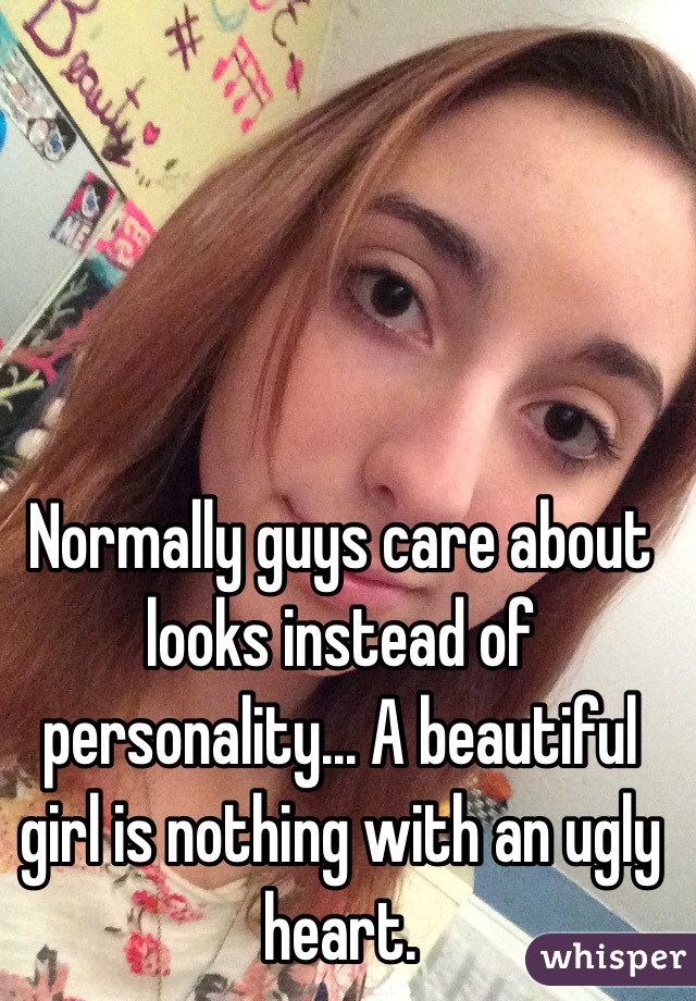 Normally guys care about looks instead of personality... A beautiful girl is nothing with an ugly heart.