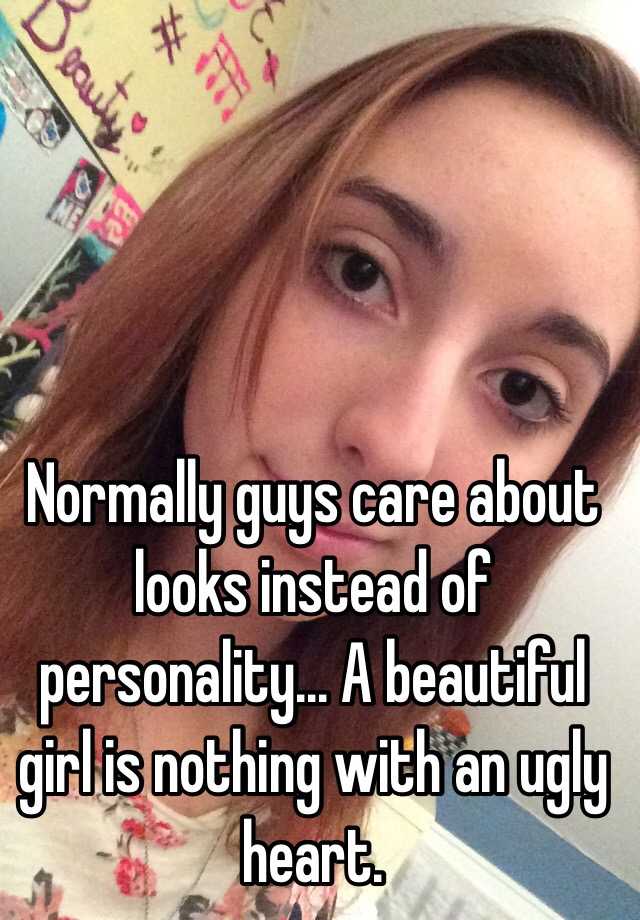 Normally guys care about looks instead of personality... A beautiful girl is nothing with an ugly heart.