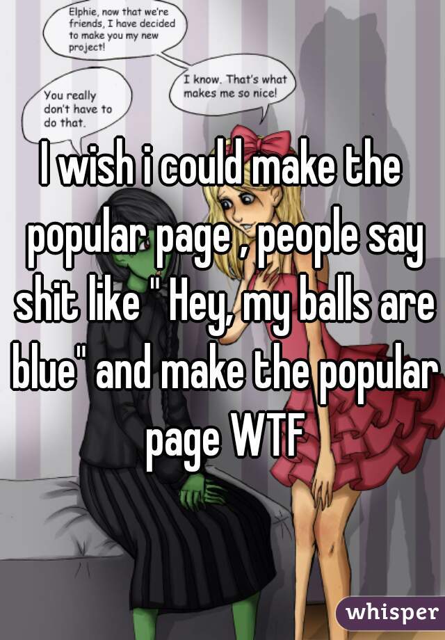 I wish i could make the popular page , people say shit like " Hey, my balls are blue" and make the popular page WTF