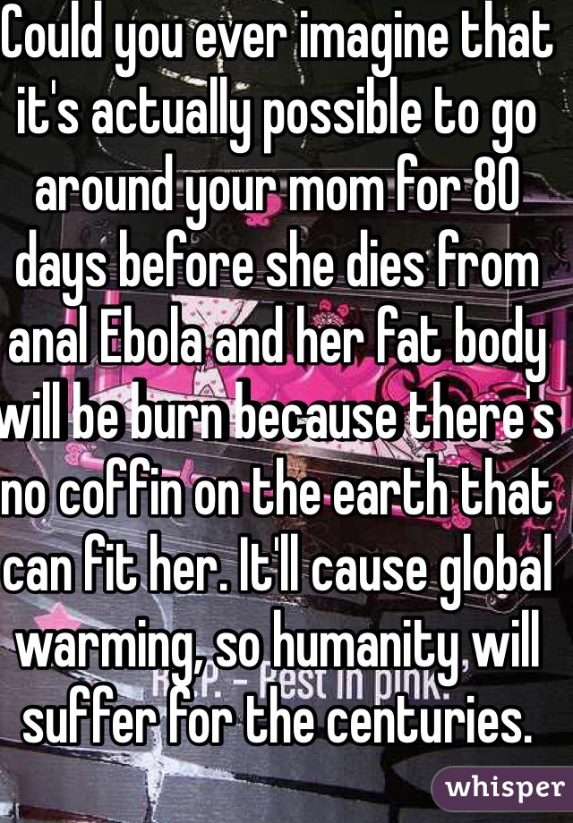 Could you ever imagine that it's actually possible to go around your mom for 80 days before she dies from anal Ebola and her fat body will be burn because there's no coffin on the earth that can fit her. It'll cause global warming, so humanity will suffer for the centuries.