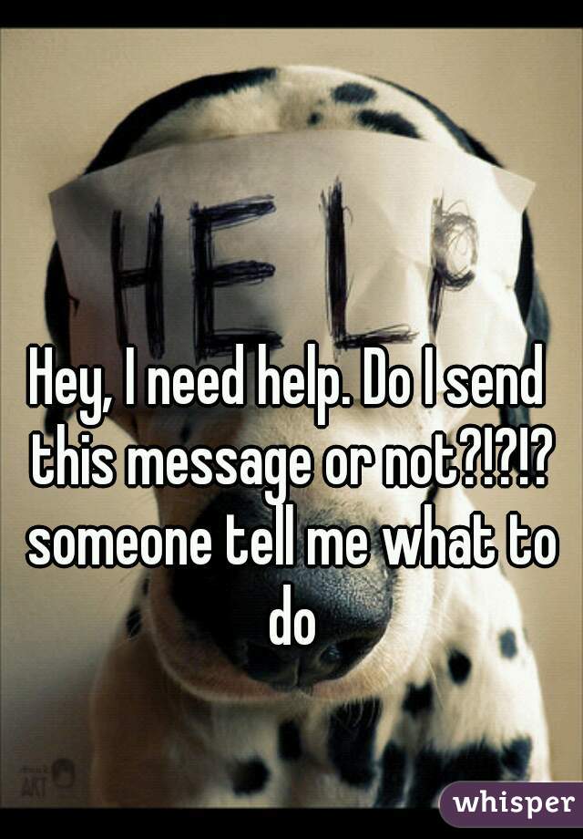 Hey, I need help. Do I send this message or not?!?!? someone tell me what to do