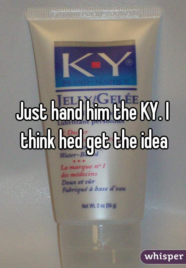 Just hand him the KY. I think hed get the idea