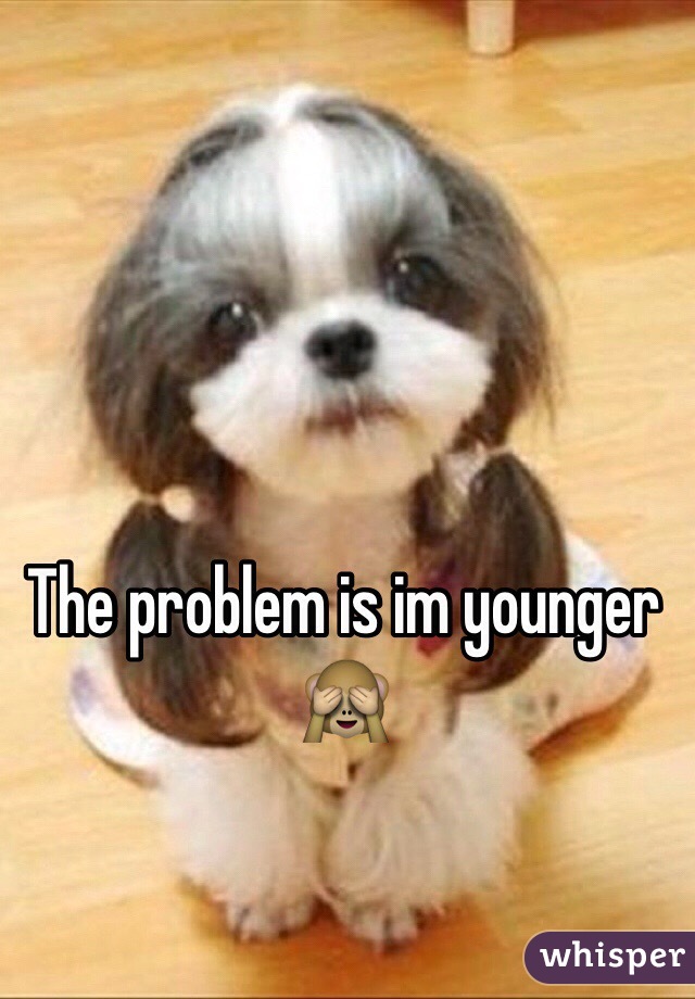 The problem is im younger 🙈