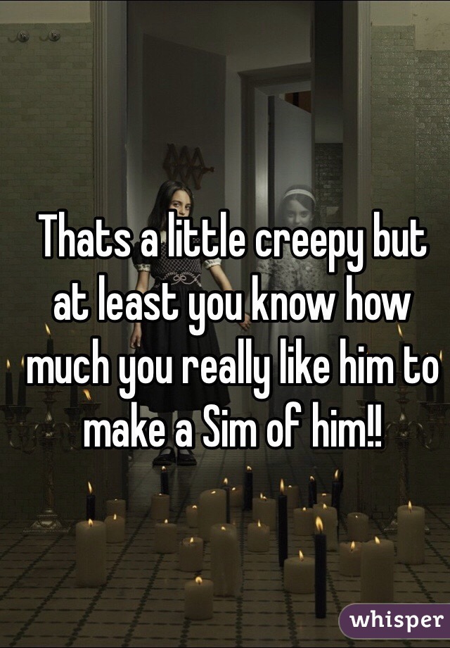 Thats a little creepy but at least you know how much you really like him to make a Sim of him!!