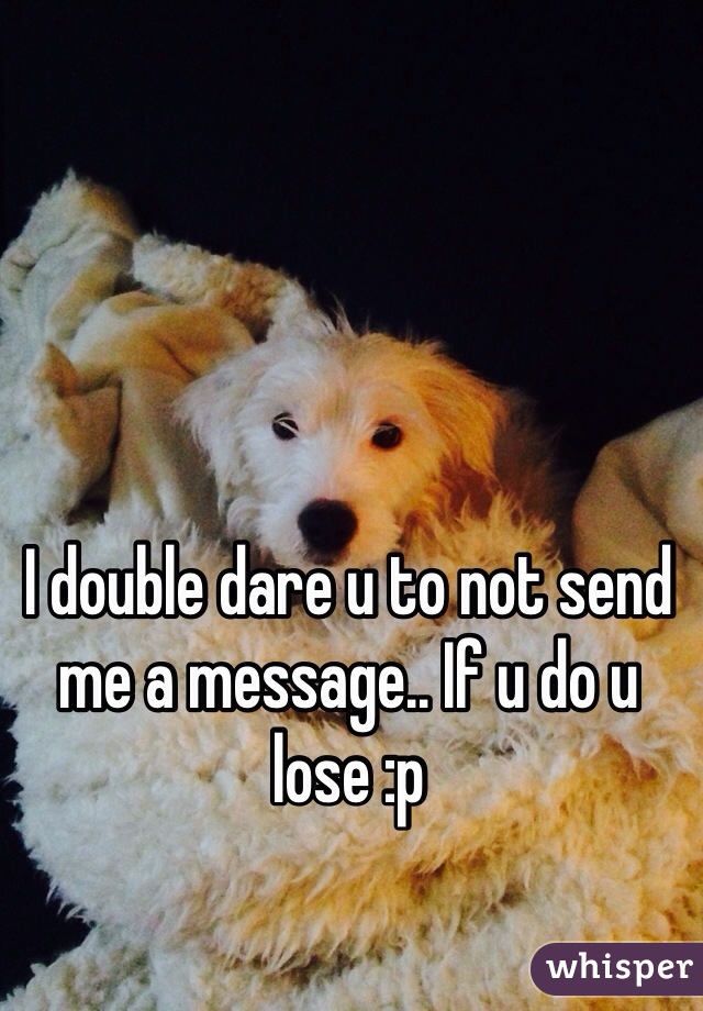 I double dare u to not send me a message.. If u do u lose :p