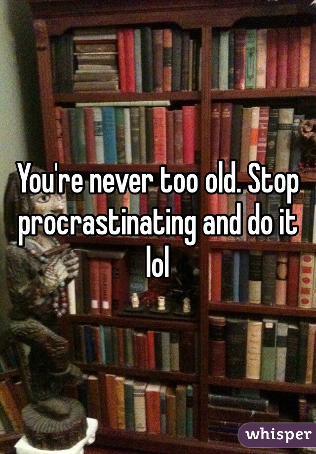 You're never too old. Stop procrastinating and do it lol