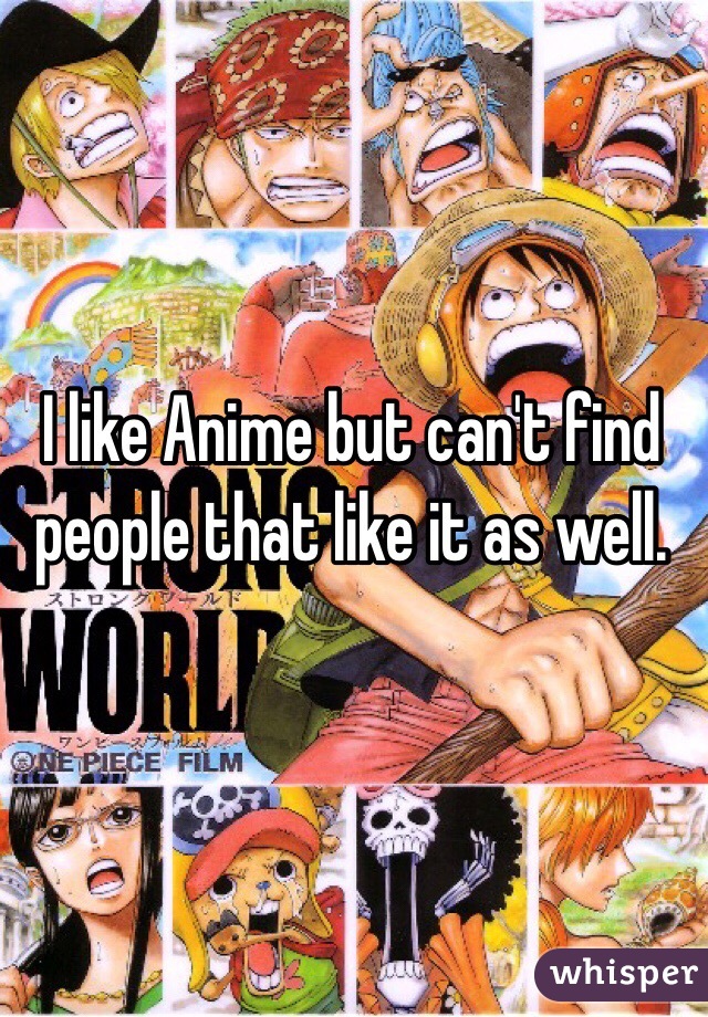 I like Anime but can't find people that like it as well. 