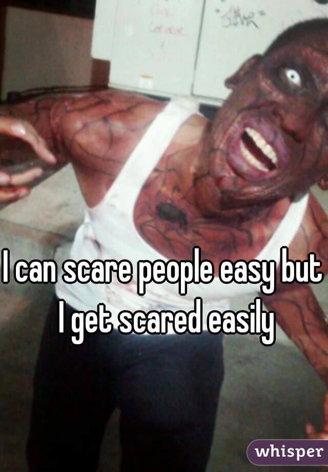I can scare people easy but I get scared easily