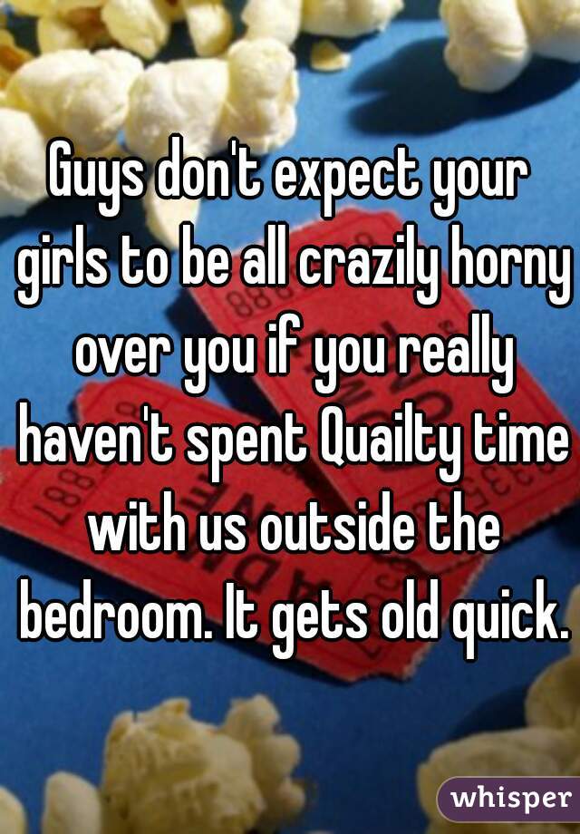 Guys don't expect your girls to be all crazily horny over you if you really haven't spent Quailty time with us outside the bedroom. It gets old quick.
