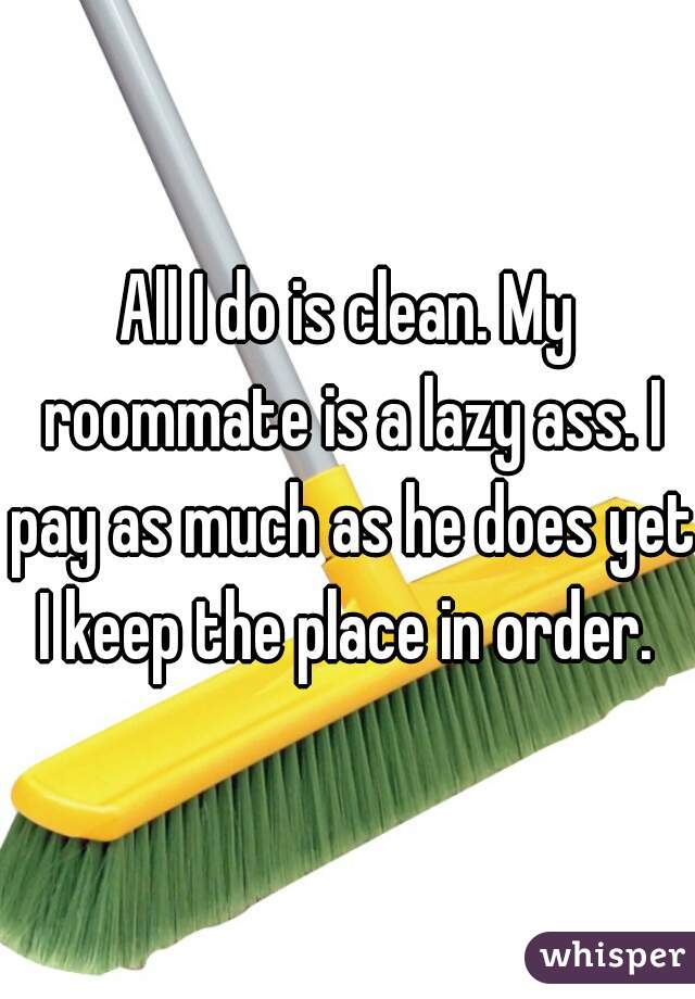All I do is clean. My roommate is a lazy ass. I pay as much as he does yet I keep the place in order. 