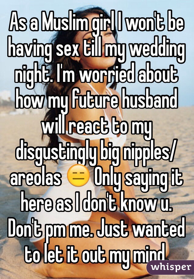 As a Muslim girl I won't be having sex till my wedding night. I'm worried about how my future husband will react to my disgustingly big nipples/ areolas 😑 Only saying it here as I don't know u. Don't pm me. Just wanted to let it out my mind. 